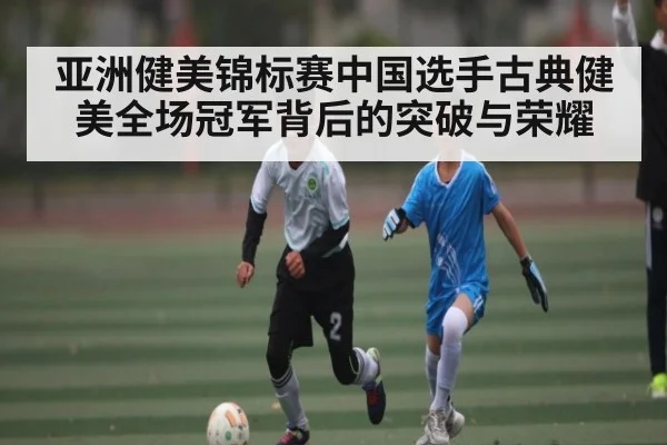 亚洲健美锦标赛中国选手古典健美全场冠军背后的突破与荣耀(kaiyun)