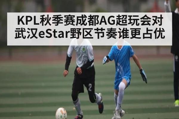 KPL秋季赛成都AG超玩会对武汉eStar野区节奏谁更占优（kaiyun）