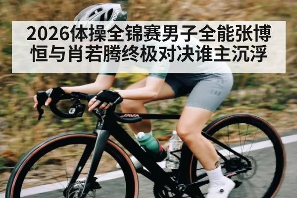 2026体操全锦赛男子全能张博恒与肖若腾终极对决谁主沉浮（kaiyun）